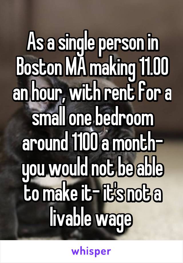 As a single person in Boston MA making 11.00 an hour, with rent for a small one bedroom around 1100 a month- you would not be able to make it- it's not a livable wage 