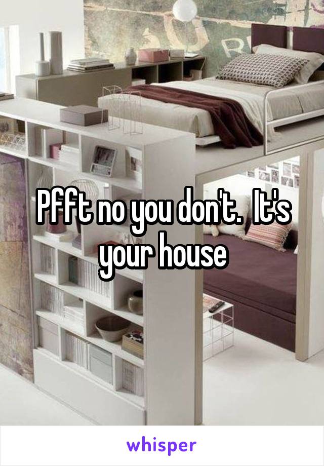 Pfft no you don't.  It's your house