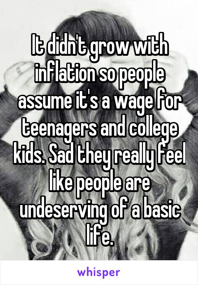 It didn't grow with inflation so people assume it's a wage for teenagers and college kids. Sad they really feel like people are undeserving of a basic life.