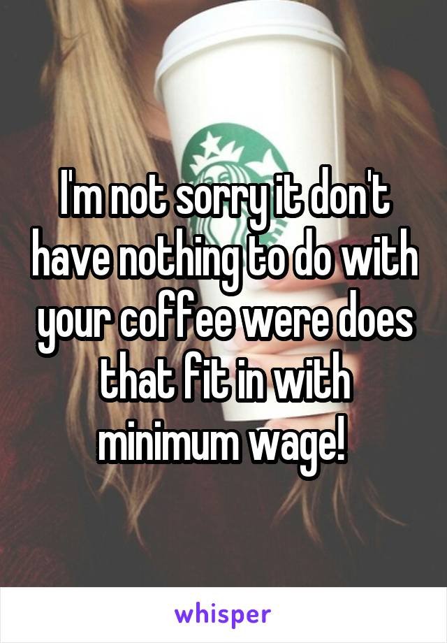 I'm not sorry it don't have nothing to do with your coffee were does that fit in with minimum wage! 