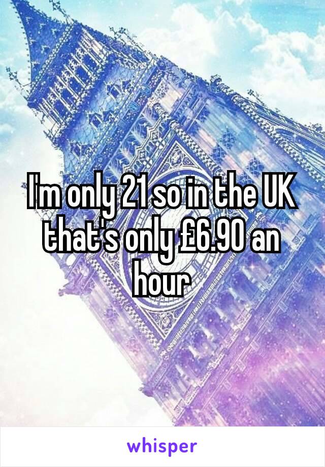 I'm only 21 so in the UK that's only £6.90 an hour