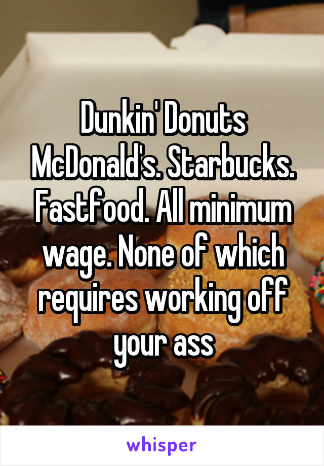 Dunkin' Donuts McDonald's. Starbucks. Fastfood. All minimum wage. None of which requires working off your ass