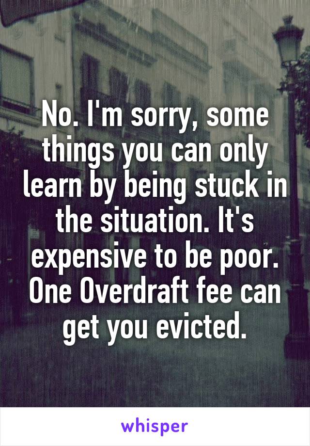 No. I'm sorry, some things you can only learn by being stuck in the situation. It's expensive to be poor. One Overdraft fee can get you evicted.