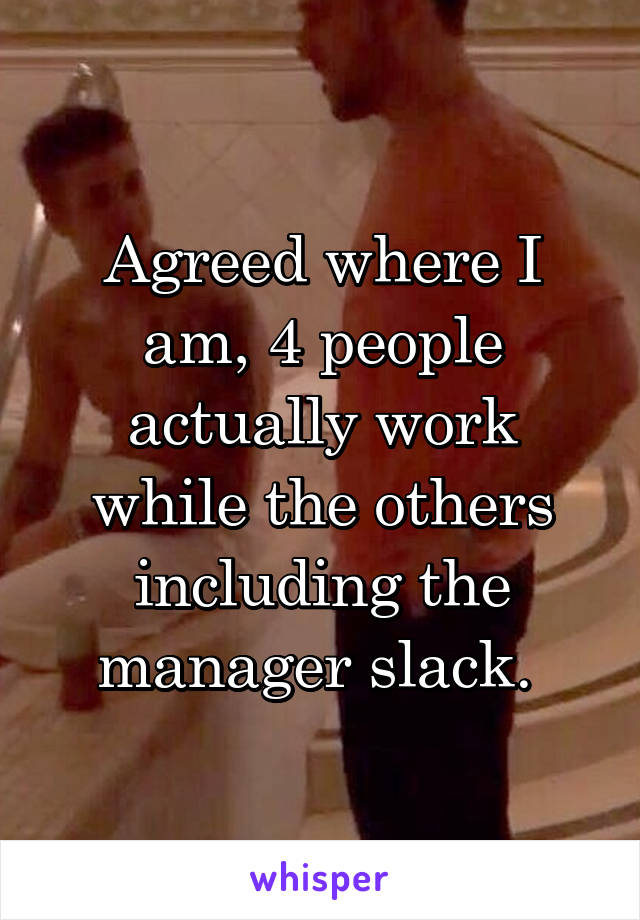 Agreed where I am, 4 people actually work while the others including the manager slack. 