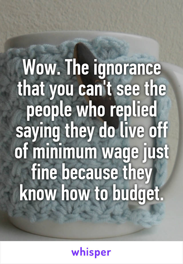 Wow. The ignorance that you can't see the people who replied saying they do live off of minimum wage just fine because they know how to budget.