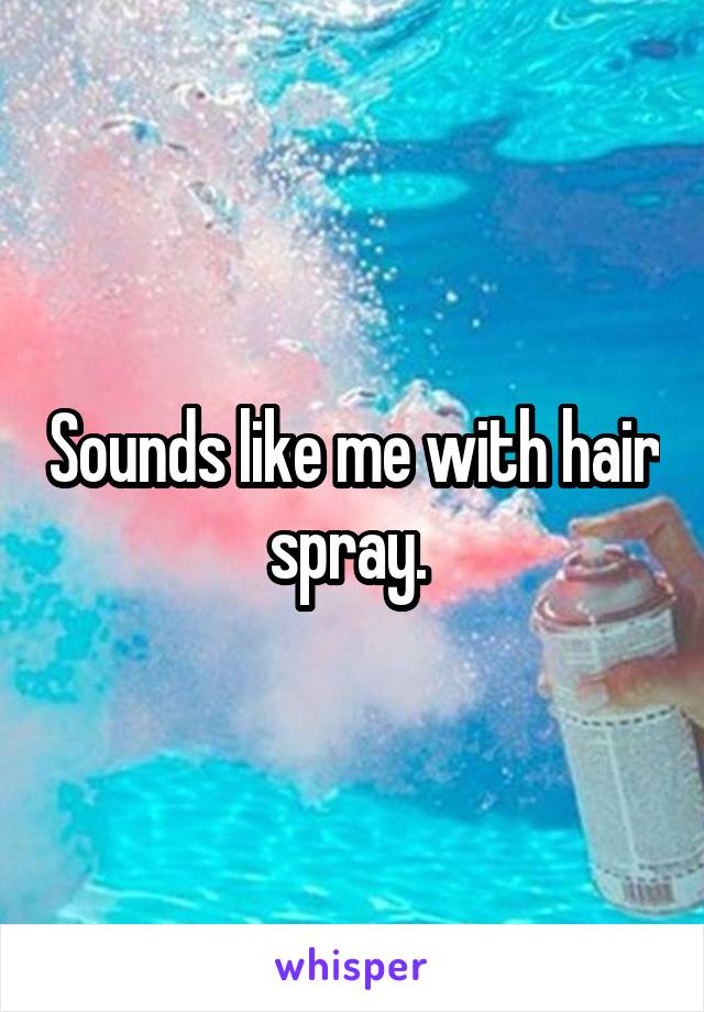 Sounds like me with hair spray. 