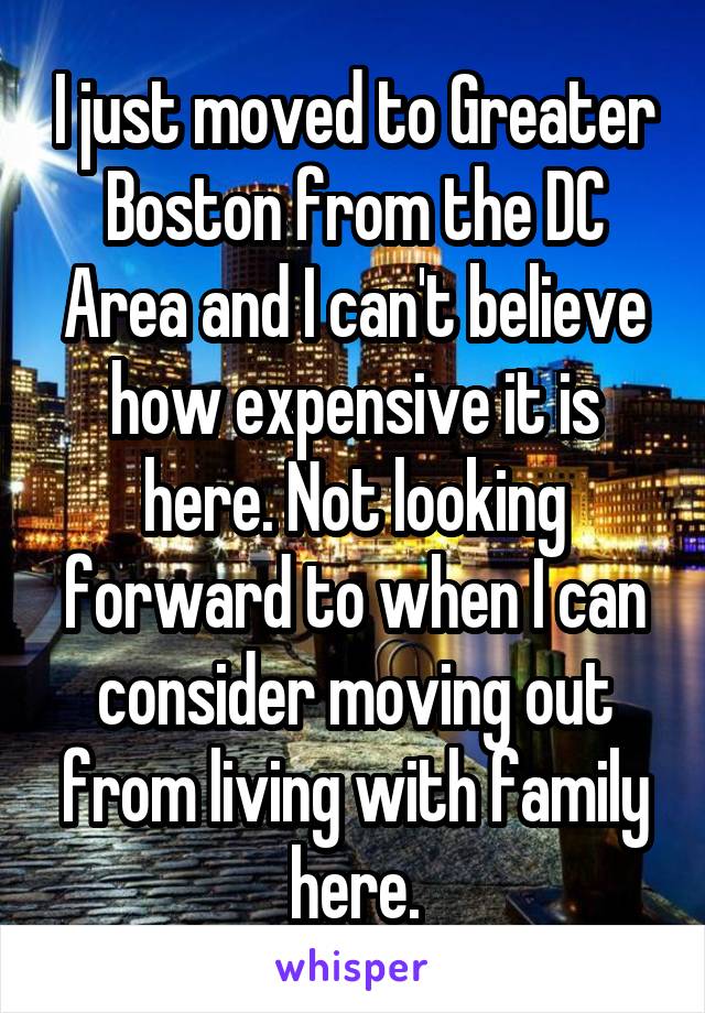 I just moved to Greater Boston from the DC Area and I can't believe how expensive it is here. Not looking forward to when I can consider moving out from living with family here.