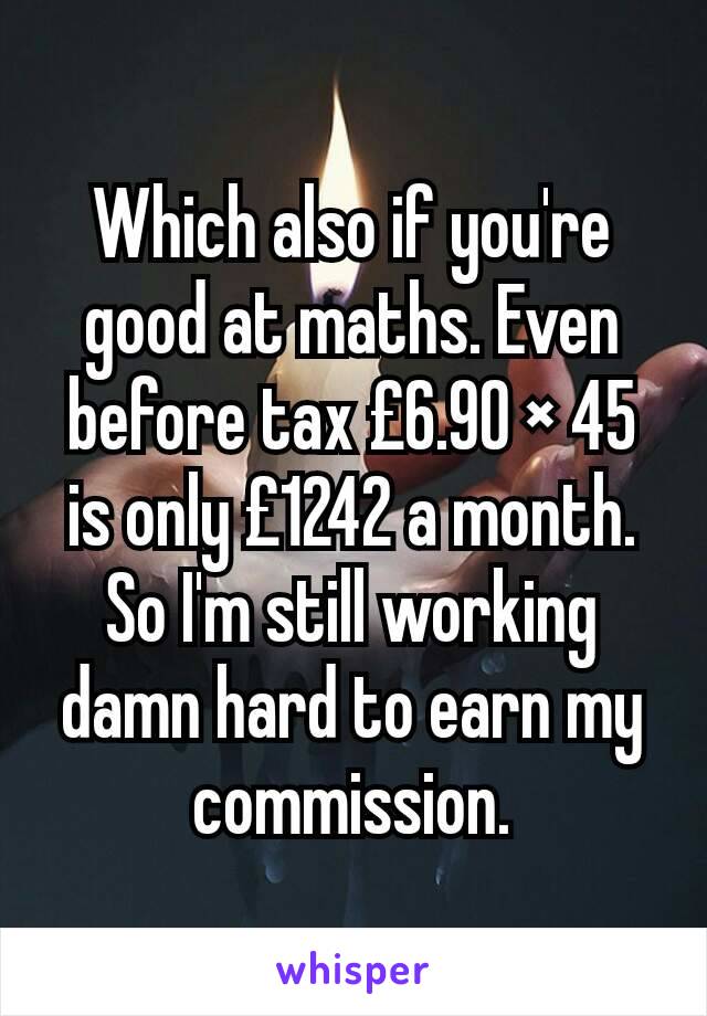 Which also if you're good at maths. Even before tax £6.90 × 45 is only £1242 a month.
So I'm still working damn hard to earn my commission.