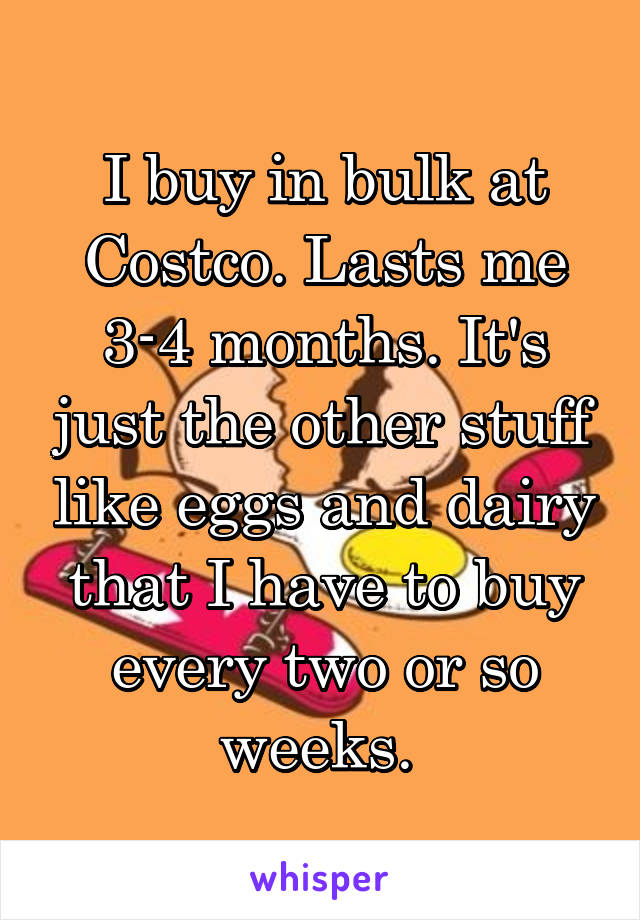 I buy in bulk at Costco. Lasts me 3-4 months. It's just the other stuff like eggs and dairy that I have to buy every two or so weeks. 