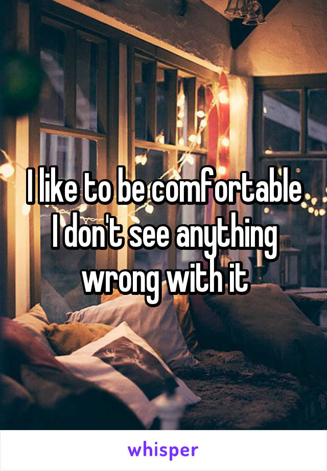 I like to be comfortable
I don't see anything wrong with it