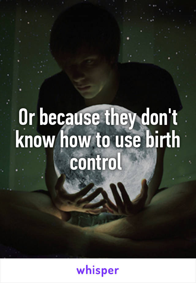 Or because they don't know how to use birth control 