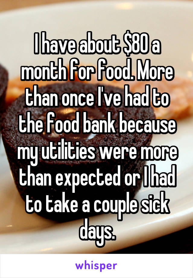 I have about $80 a month for food. More than once I've had to the food bank because my utilities were more than expected or I had to take a couple sick days.