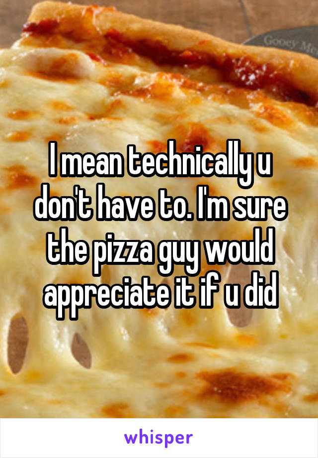 I mean technically u don't have to. I'm sure the pizza guy would appreciate it if u did