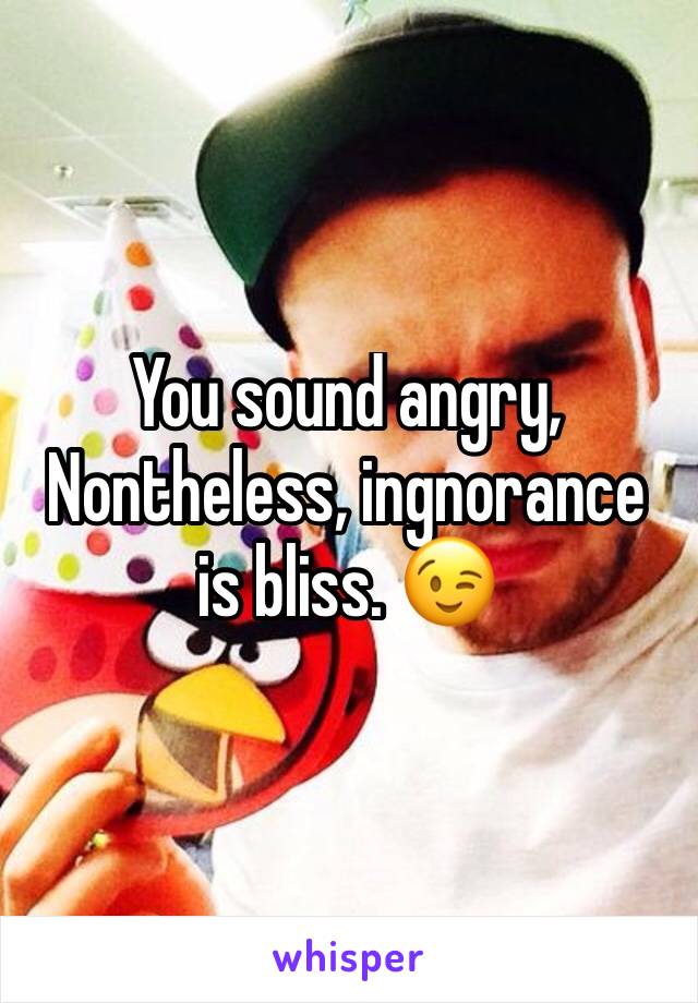 You sound angry, Nontheless, ingnorance is bliss. 😉