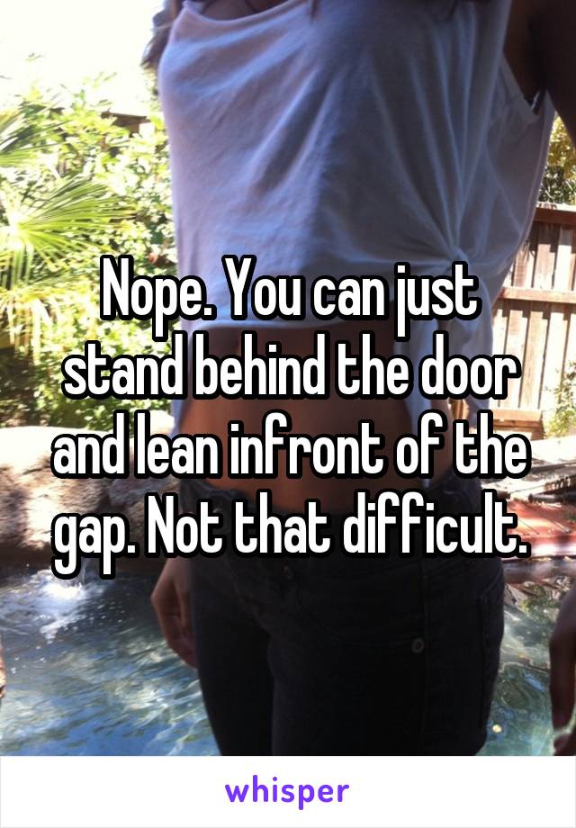 Nope. You can just stand behind the door and lean infront of the gap. Not that difficult.