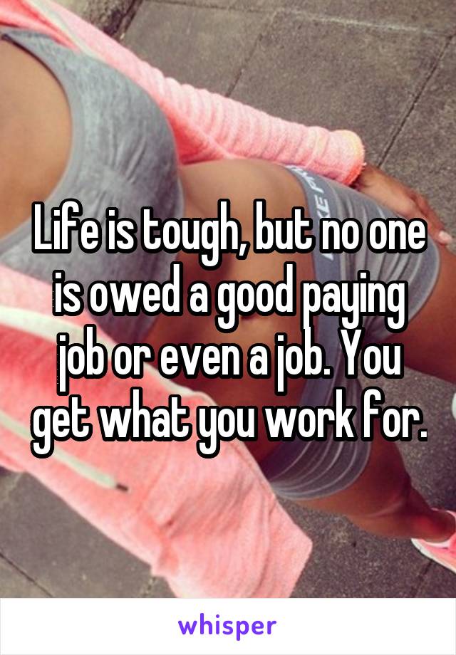 Life is tough, but no one is owed a good paying job or even a job. You get what you work for.