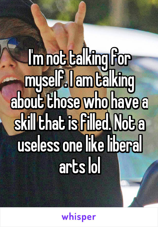 I'm not talking for myself. I am talking about those who have a skill that is filled. Not a useless one like liberal arts lol