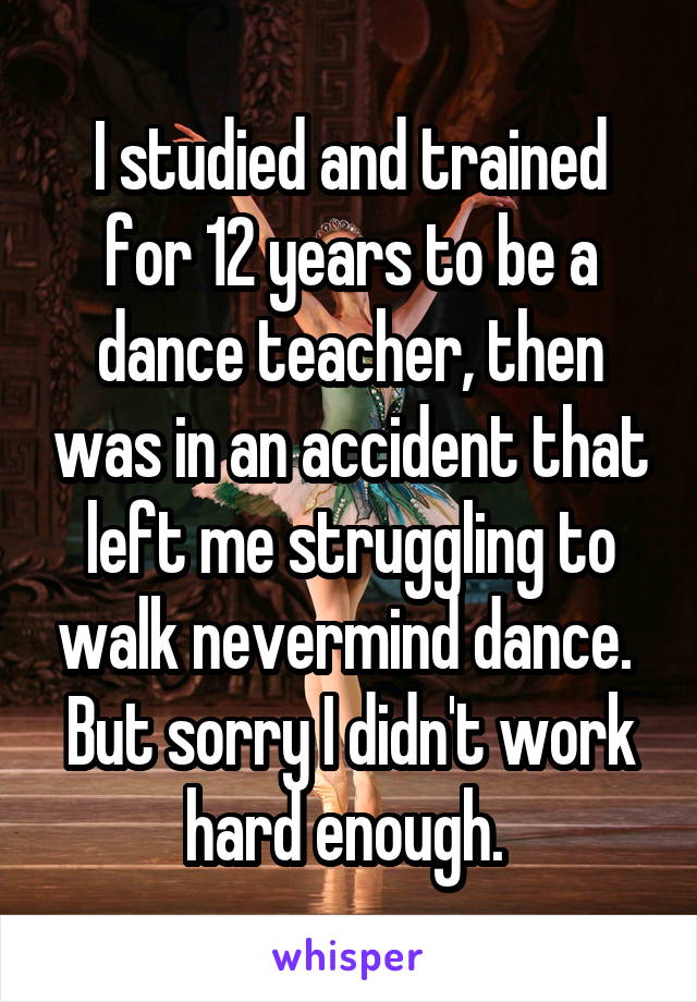 I studied and trained for 12 years to be a dance teacher, then was in an accident that left me struggling to walk nevermind dance. 
But sorry I didn't work hard enough. 