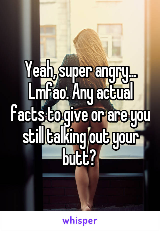 Yeah, super angry... Lmfao. Any actual facts to give or are you still talking out your butt? 