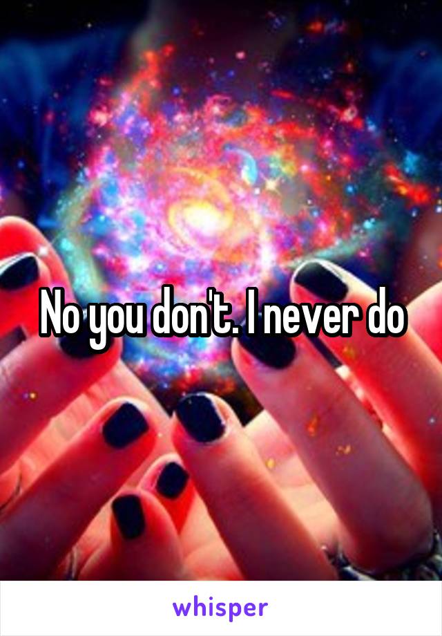 No you don't. I never do