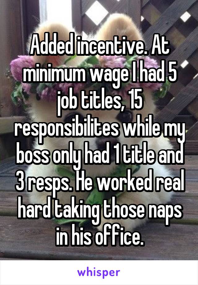 Added incentive. At minimum wage I had 5 job titles, 15 responsibilites while my boss only had 1 title and 3 resps. He worked real hard taking those naps in his office.