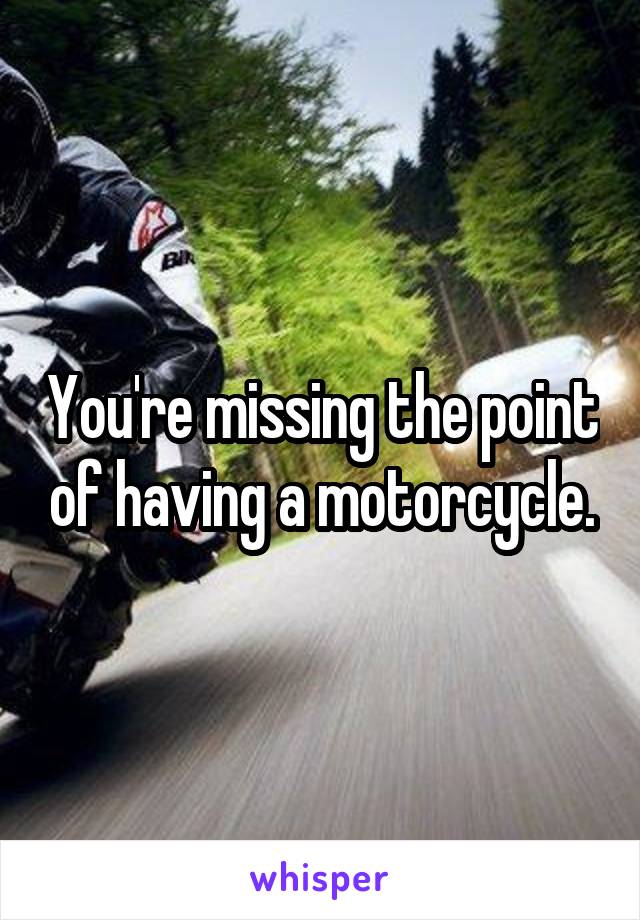 You're missing the point of having a motorcycle.