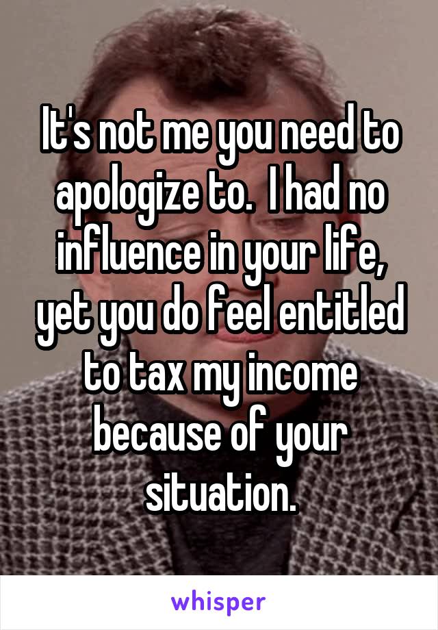 It's not me you need to apologize to.  I had no influence in your life, yet you do feel entitled to tax my income because of your situation.