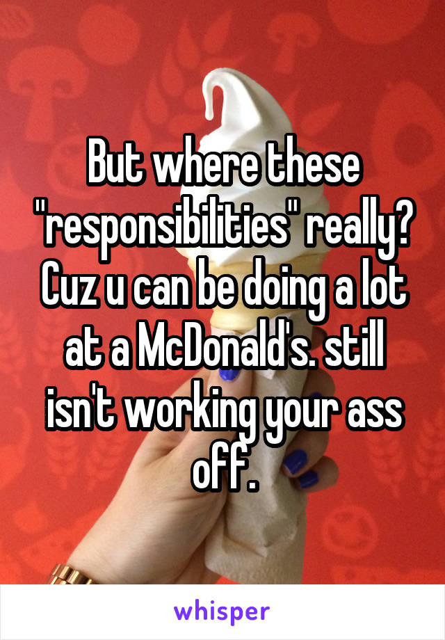 But where these "responsibilities" really? Cuz u can be doing a lot at a McDonald's. still isn't working your ass off.