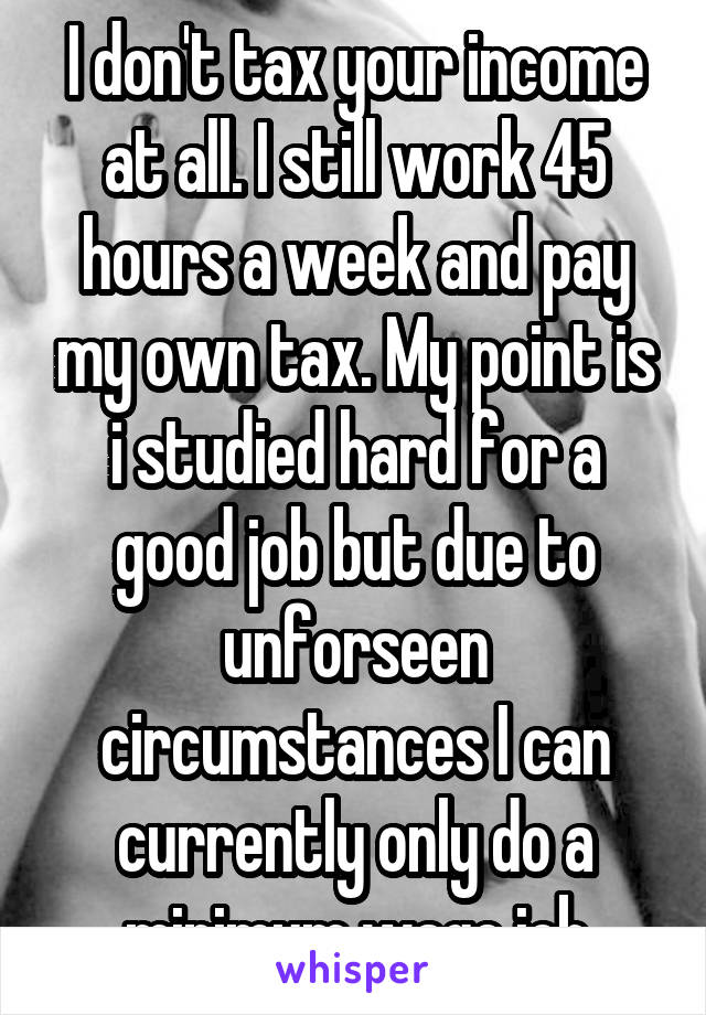 I don't tax your income at all. I still work 45 hours a week and pay my own tax. My point is i studied hard for a good job but due to unforseen circumstances I can currently only do a minimum wage job