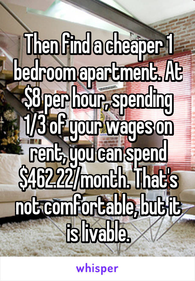 Then find a cheaper 1 bedroom apartment. At $8 per hour, spending 1/3 of your wages on rent, you can spend $462.22/month. That's not comfortable, but it is livable.