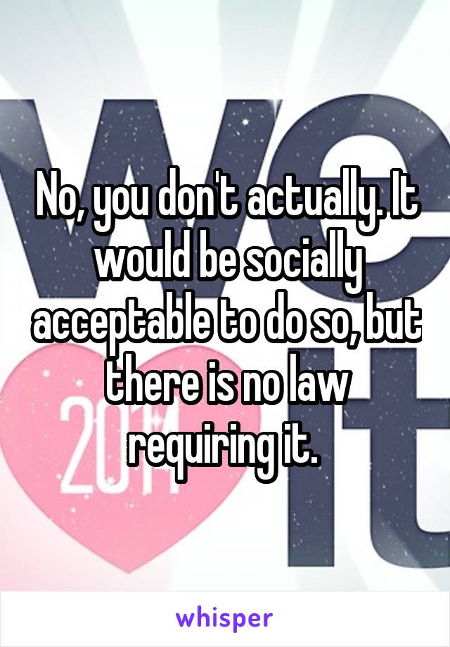 No, you don't actually. It would be socially acceptable to do so, but there is no law requiring it. 