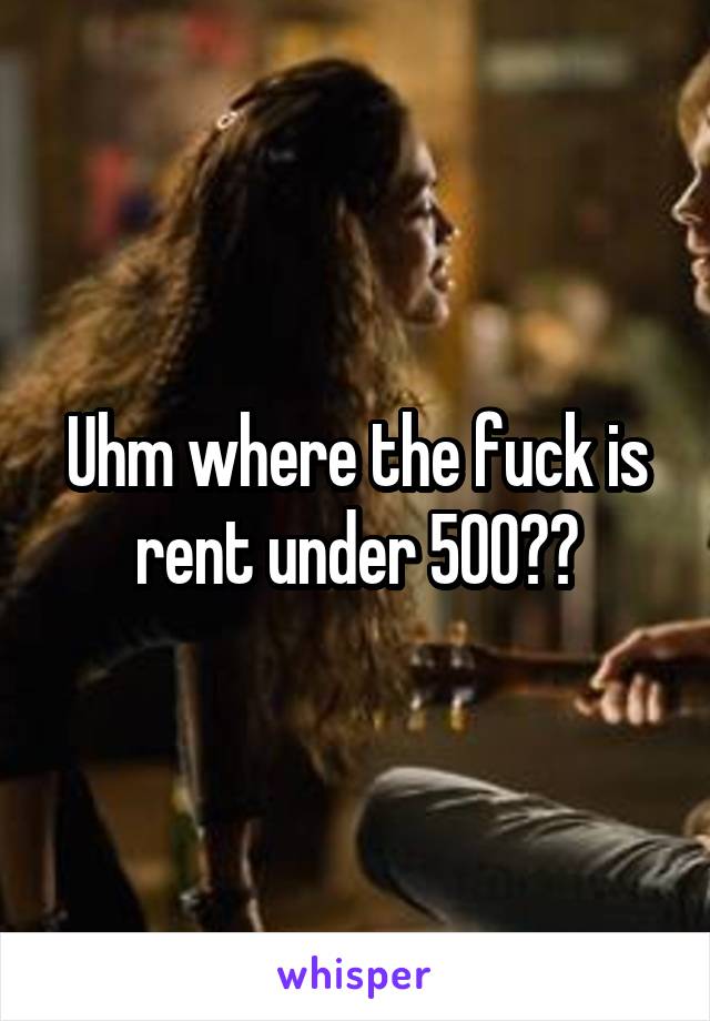 Uhm where the fuck is rent under 500??