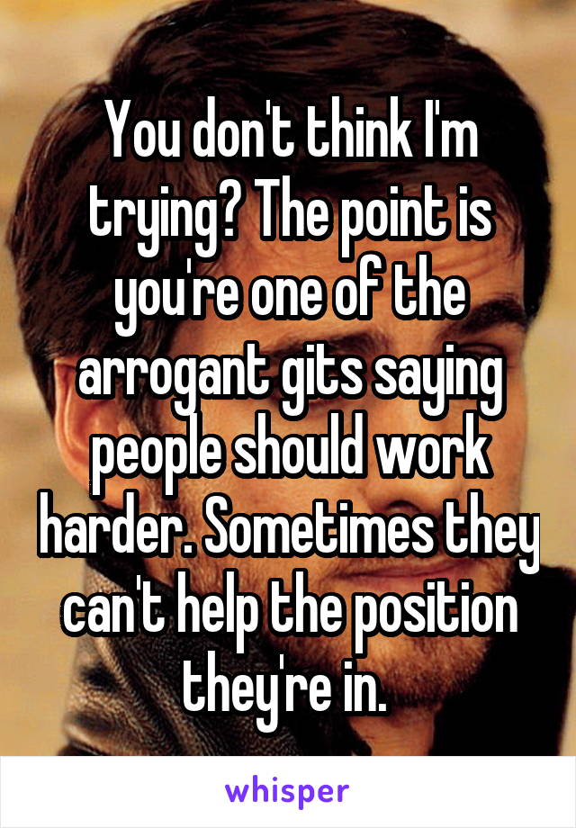 You don't think I'm trying? The point is you're one of the arrogant gits saying people should work harder. Sometimes they can't help the position they're in. 