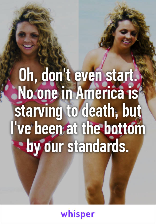 Oh, don't even start. No one in America is starving to death, but I've been at the bottom by our standards.