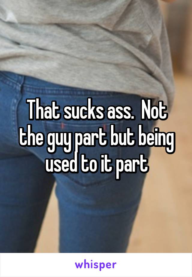 That sucks ass.  Not the guy part but being used to it part