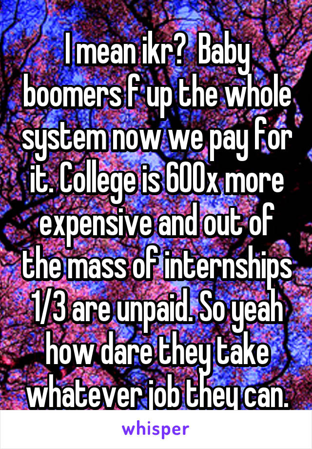 I mean ikr?  Baby boomers f up the whole system now we pay for it. College is 600x more expensive and out of the mass of internships 1/3 are unpaid. So yeah how dare they take whatever job they can.