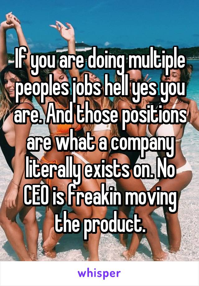 If you are doing multiple peoples jobs hell yes you are. And those positions are what a company literally exists on. No CEO is freakin moving the product.