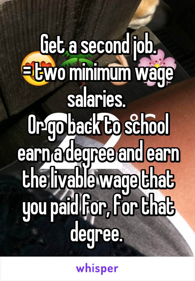 Get a second job.
= two minimum wage salaries. 
Or go back to school earn a degree and earn the livable wage that you paid for, for that degree. 