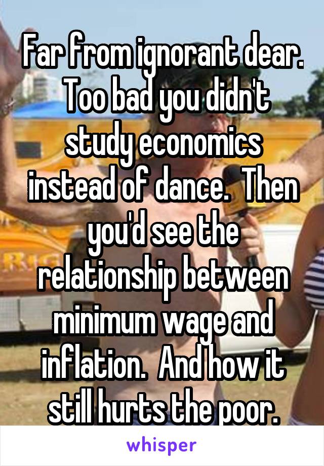 Far from ignorant dear.  Too bad you didn't study economics instead of dance.  Then you'd see the relationship between minimum wage and inflation.  And how it still hurts the poor.