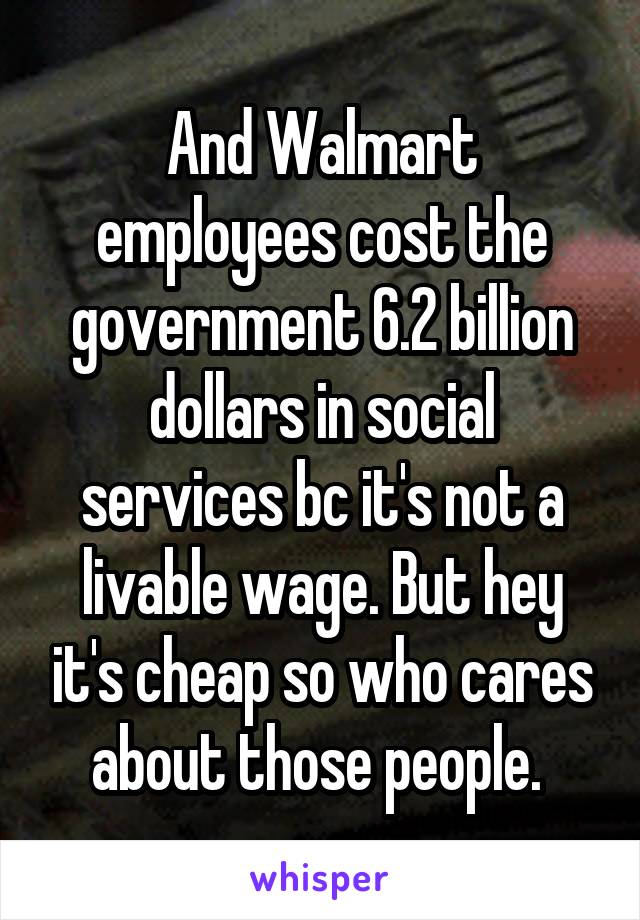 And Walmart employees cost the government 6.2 billion dollars in social services bc it's not a livable wage. But hey it's cheap so who cares about those people. 