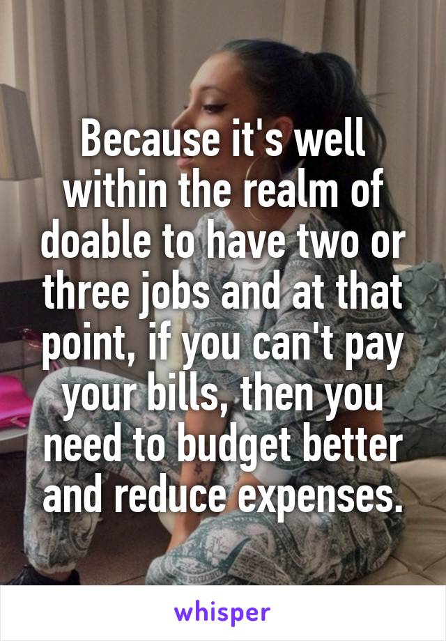 Because it's well within the realm of doable to have two or three jobs and at that point, if you can't pay your bills, then you need to budget better and reduce expenses.