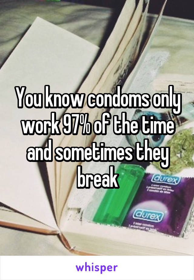 You know condoms only work 97% of the time and sometimes they break