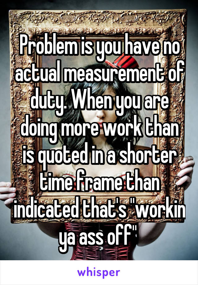 Problem is you have no actual measurement of duty. When you are doing more work than is quoted in a shorter time frame than indicated that's "workin ya ass off" 