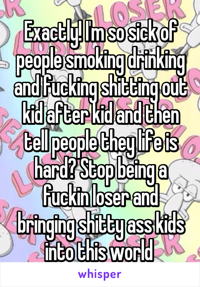 Exactly! I'm so sick of people smoking drinking and fucking shitting out kid after kid and then tell people they life is hard? Stop being a fuckin loser and bringing shitty ass kids into this world 