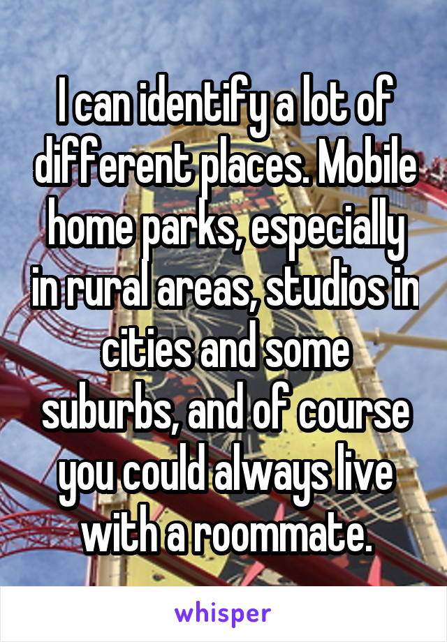 I can identify a lot of different places. Mobile home parks, especially in rural areas, studios in cities and some suburbs, and of course you could always live with a roommate.