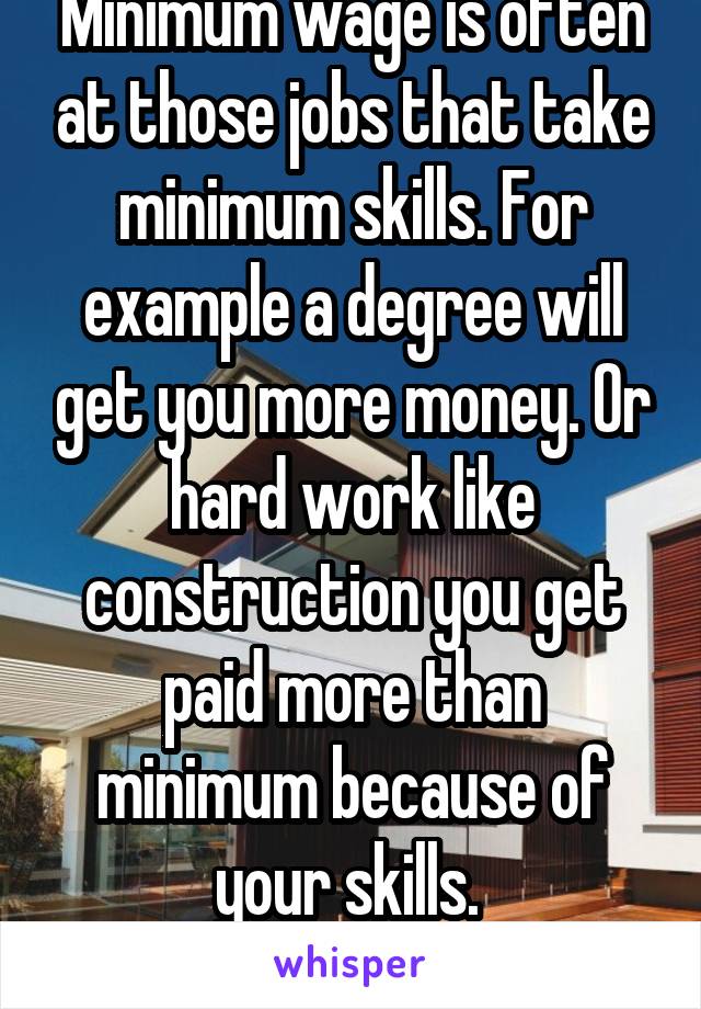 Minimum wage is often at those jobs that take minimum skills. For example a degree will get you more money. Or hard work like construction you get paid more than minimum because of your skills. 
