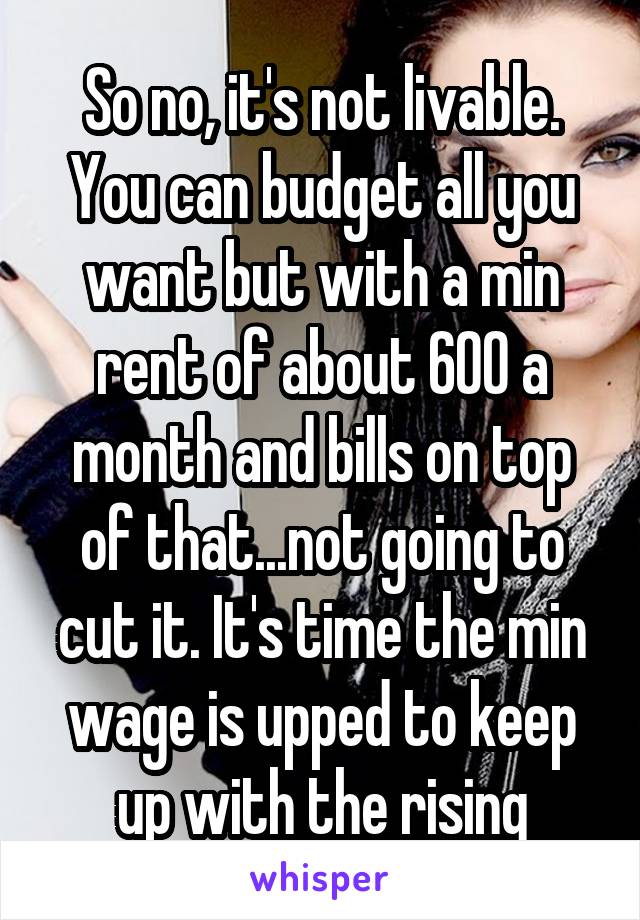 So no, it's not livable. You can budget all you want but with a min rent of about 600 a month and bills on top of that...not going to cut it. It's time the min wage is upped to keep up with the rising