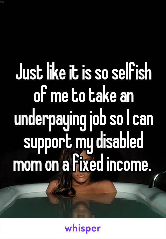 Just like it is so selfish of me to take an underpaying job so I can support my disabled mom on a fixed income. 