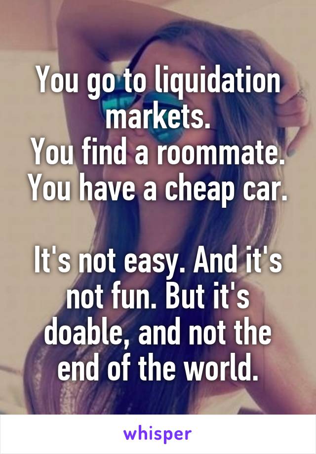 You go to liquidation markets.
You find a roommate.
You have a cheap car.

It's not easy. And it's not fun. But it's doable, and not the end of the world.