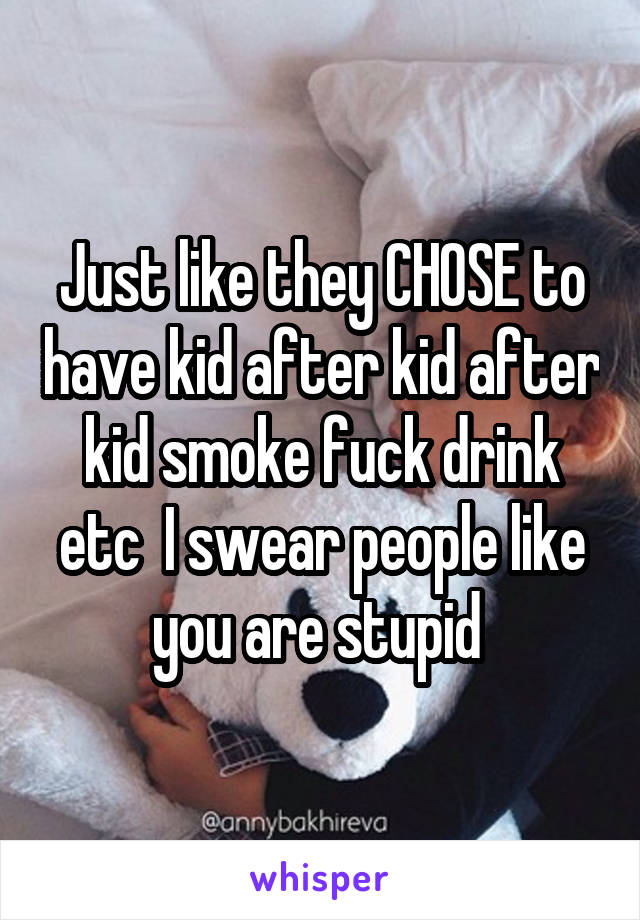 Just like they CHOSE to have kid after kid after kid smoke fuck drink etc  I swear people like you are stupid 